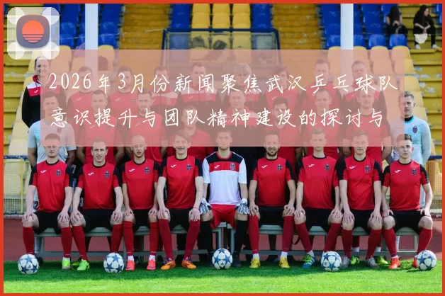 2026年3月份新闻聚焦武汉乒乓球队意识提升与团队精神建设的探讨与实践