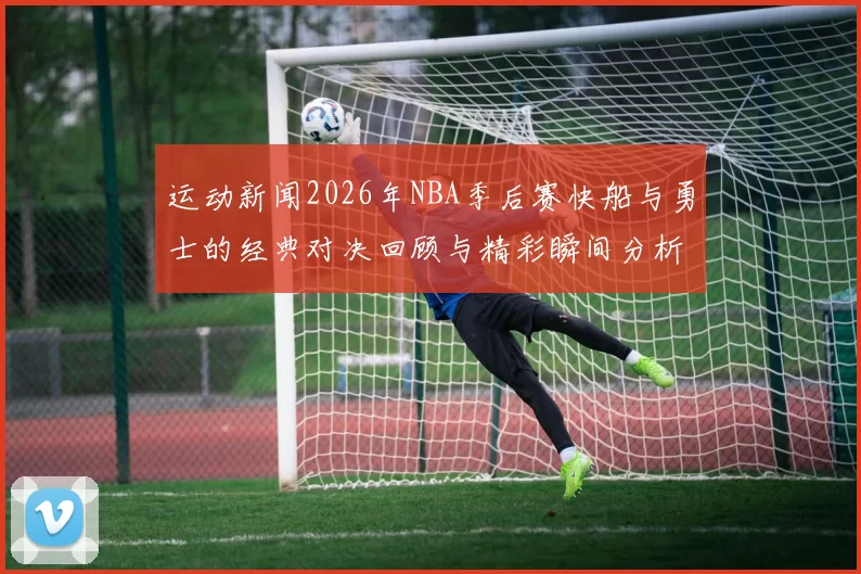 运动新闻2026年NBA季后赛快船与勇士的经典对决回顾与精彩瞬间分析