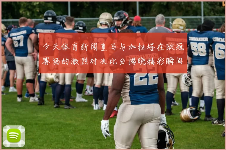 今天体育新闻皇马与加拉塔在欧冠赛场的激烈对决比分揭晓精彩瞬间回顾