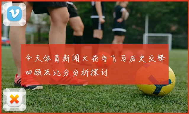 今天体育新闻火花与飞马历史交锋回顾及比分分析探讨