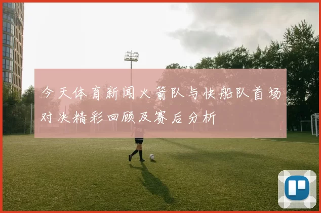 今天体育新闻火箭队与快船队首场对决精彩回顾及赛后分析