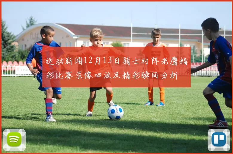 运动新闻12月13日骑士对阵老鹰精彩比赛录像回放及精彩瞬间分析