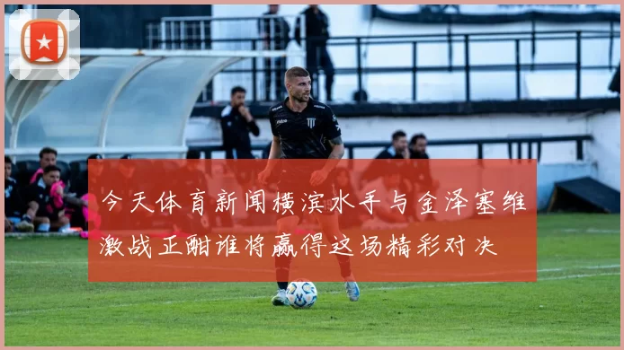今天体育新闻横滨水手与金泽塞维激战正酣谁将赢得这场精彩对决