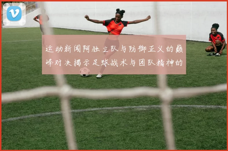 运动新闻阿独立队与防御正义的巅峰对决揭示足球战术与团队精神的较量